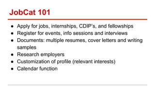 JobCat 101 
● Apply for jobs, internships, CDIP’s, and fellowships 
● Register for events, info sessions and interviews 
● Documents: multiple resumes, cover letters and writing 
samples 
● Research employers 
● Customization of profile (relevant interests) 
● Calendar function 
 