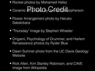 Photo Credit
• Rocket photos by Mohamed Hafez
• Ceramic Art photos by Jenna Christopherson
• Flower Arrangement photo by Haruko
Sakakibara
• "Thursday" image by Stephen Wheeler
• Origami, Psychology of Drummer, and Harlem
Renaissance photos by Ryder Blue
• Dawn Sumner photo from the UC Davis Geology
Website
• Rick Allen, Kim Stanley Robinson, and CAVE
image from Wikipedia
 