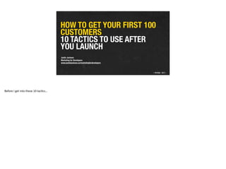 HOW TO GET YOUR FIRST 100
CUSTOMERS 
10 TACTICS TO USE AFTER
YOU LAUNCH
Justin Jackson 
Marketing for Developers 
www.justinjackson.ca/marketingfordevelopers
Before	
  I	
  get	
  into	
  these	
  10	
  tac2cs…
 