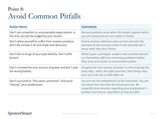 10PROPRIETARY AND CONFIDENTIAL. ALL RIGHTS RESERVED
Point 8:
Avoid Common Pitfalls
Action Items Comments
Don’t set unrealistic or unsustainable expectations; in
the end, you will be judged by your results.
Serious problems arise when the targets against which
you are measured are not rooted in reality.
Don’t allow yourself to suffer from analysis paralysis;
don’t be a know-it-all and make rash decisions.
Overly cautious behavior eats up time and sets the
example of risk aversion; know-it-alls typically don’t
know what they don’t know.
Don’t fail to let go of your past identity. Don’t stifle
dissent.
What’s past is prologue. Leaders who smother discord
cut themselves off from correcting problems before
they arise and create an environment of fear.
Don’t misread the true sources of power and don’t pick
the wrong battles.
Gauging the true sources of power is critical during the
early days. Select the right priorities; little things may
turn out to be not so little after all.
Don’t succumb to “the savior syndrome” and avoid
“dissing” your predecessor.
You are not the embodiment of the institution. You are
not above the rules that bind everyone else. Be
respectful and sensitive regarding your predecessor’s
position and tenure, regardless of how you feel.
 