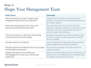 5PROPRIETARY AND CONFIDENTIAL. ALL RIGHTS RESERVED
Point 3:
Shape Your Management Team
Action Items Comments
Determine whether you have a strong enough
management team to reach your aspirations.
Establishing a strong team is the best first step a
manager can take toward implementing and executing
the strategic agenda.
Build a team of people with similar values and
passions, but with complementary skills.
The composition of the team should match the
company’s challenges, enable you to do your best, and
reflect the values and standards that you want to
prevail throughout the enterprise.
Unless the company is in utter crisis, avoid making
critical personnel moves immediately.
Recognize that people have enormous capacity if you
give them a chance; set clear expectations and hold
them accountable.
Cultivate a partner or confidante. You will need someone trustworthy, discreet and with
superior judgment with whom to brainstorm.
Articulate objectives and desired outcomes; encourage
frank and open conversations.
Your early team meetings will set the tone for the
meetings to follow.
Recognize the power of your predecessor;
acknowledge and, in some cases, embrace your
predecessor.
While it may be tempting to push out or denounce your
predecessor for the challenges you’ve inherited, doing
so will likely create unnecessary ill will.
 