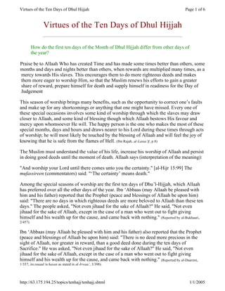 Virtues of the Ten Days of Dhul Hijjah                                                 Page 1 of 6


                Virtues of the Ten Days of Dhul Hijjah

          How do the first ten days of the Month of Dhul Hijjah differ from other days of
          the year?

Praise be to Allaah Who has created Time and has made some times better than others, some
months and days and nights better than others, when rewards are multiplied many times, as a
mercy towards His slaves. This encourages them to do more righteous deeds and makes
them more eager to worship Him, so that the Muslim renews his efforts to gain a greater
share of reward, prepare himself for death and supply himself in readiness for the Day of
Judgement

This season of worship brings many benefits, such as the opportunity to correct one’s faults
and make up for any shortcomings or anything that one might have missed. Every one of
these special occasions involves some kind of worship through which the slaves may draw
closer to Allaah, and some kind of blessing though which Allaah bestows His favour and
mercy upon whomsoever He will. The happy person is the one who makes the most of these
special months, days and hours and draws nearer to his Lord during these times through acts
of worship; he will most likely be touched by the blessing of Allaah and will feel the joy of
knowing that he is safe from the flames of Hell. (Ibn Rajab, al-Lataa’if , p.8)

The Muslim must understand the value of his life, increase his worship of Allaah and persist
in doing good deeds until the moment of death. Allaah says (interpretation of the meaning):

"And worship your Lord until there comes unto you the certainty." [al-Hijr 15:99] The
mufassireen (commentators) said: "‘The certainty’ means death."

Among the special seasons of worship are the first ten days of Dhu’l-Hijjah, which Allaah
has preferred over all the other days of the year. Ibn ‘Abbaas (may Allaah be pleased with
him and his father) reported that the Prophet (peace and blessings of Allaah be upon him)
said: "There are no days in which righteous deeds are more beloved to Allaah than these ten
days." The people asked, "Not even jihaad for the sake of Allaah?" He said, "Not even
jihaad for the sake of Allaah, except in the case of a man who went out to fight giving
himself and his wealth up for the cause, and came back with nothing." (Reported by al-Bukhaari,
2/457).

Ibn ‘Abbaas (may Allaah be pleased with him and his father) also reported that the Prophet
(peace and blessings of Allaah be upon him) said: "There is no deed more precious in the
sight of Allaah, nor greater in reward, than a good deed done during the ten days of
Sacrifice." He was asked, "Not even jihaad for the sake of Allaah?" He said, "Not even
jihaad for the sake of Allaah, except in the case of a man who went out to fight giving
himself and his wealth up for the cause, and came back with nothing." (Reported by al-Daarimi,
1/357; its isnaad is hasan as stated in al -Irwaa’, 3/398).




http://63.175.194.25/topics/tenhajj/tenhajj.shtml                                           1/1/2005
 