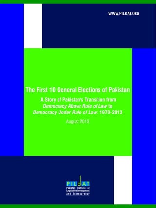 WWW.PILDAT.ORG
The First 10 General Elections of Pakistan
August 2013
A Story of Pakistan's Transition from
Democracy Above Rule of Law to
Democracy Under Rule of Law: 1970-2013
 