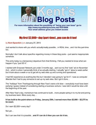 My first $2,000+ day (part-time)…you can do it too!
by Kent Spoerlein | on January 27, 2013

Just wanted to share with you what’s actually/really possible…in REAL time…and I do this part-time
too.

Normally I don’t talk about specifics regarding money in these blog posts – just seems inappropriate
somehow.

This entry today is a (temporary) departure from that thinking. I felt you needed to know what can
happen if you “just DO it”.

I started with Empower Network just under 3 months ago…sent out my first “solo” ad on November
2nd – which is when I personally think of as actually starting. I actually “got in” about a week earlier
but it took about a week or so to get all my web sites up and running and operational.

I had NO experience at anything like this but I decided I was going to “go for it”. I was so computer
illiterate that I had to pay someone to set up my web sites. But I got it done…

The “holidays” from Thanksgiving through New Year’s were a bit slow – everybody must have been
partying I guess instead of considering starting a business venture. I was told it would be slow until
the beginning of the year.

After New Year’s day, momentum has continued to build…more people opting in to my list and joining
my business team. More every day…

It has built to the point where on Friday, January 25th, I earned more than $2,000 – $2,275 to
be exact.

Do I earn $2,000+ every day?

Not yet…

But I can see that it is possible…and if I can do it then you can do it too.
 