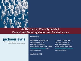 An Overview of Recently Enacted  Federal and State Legislation and Related Issues Presented by: Michelle E. Phillips, Esq.    Joseph J. Lynett, Esq.  Jackson Lewis LLP   Jackson Lewis LLP One North Broadway   One North Broadway White Plains, New York  10601  White Plains, New York  [email_address] .com   [email_address] .com (914) 514-6147   (914) 514-6146 April 16, 2009 