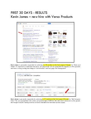 FIRST 30 DAYS - RESULTS
Kevin James – new hire with Versa Products
Kevin James is personally responsible for achieving no. #2 position on the front page of Google for “Desks and
Tables”. It’s important to understand that heavy ad spend alone will not accomplish this objective. A PPC Specialist
must have a strong working knowledge of “ad extensions” and front page “bid management”
Kevin James is personally responsible for achieving no. #1 position on the front page of Google for “Balt Computer
Carts”. This was accomplished with a daily ad spend budget of $89.25. [The click total is inaccurate on the grounds
that Google Analytics tracking code has not been embedded into individual product pages].
 