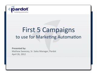 First	
  5	
  Campaigns	
  
       to	
  use	
  for	
  MarkeCng	
  AutomaCon	
  

Presented	
  by:	
  	
  
Mathew	
  Sweezey,	
  Sr.	
  Sales	
  Manager,	
  Pardot	
  
April	
  26,	
  2012	
  

	
  
 