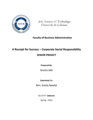 Faculty of Business Administration
A Receipt for Success – Corporate Social Responsibility
SENIOR PROJECT
Prepared By:
Jessica Jabr
Submitted To:
Mrs. Emilia Nawfal
Sin el Fil - Lebanon
Spring – 2012
 