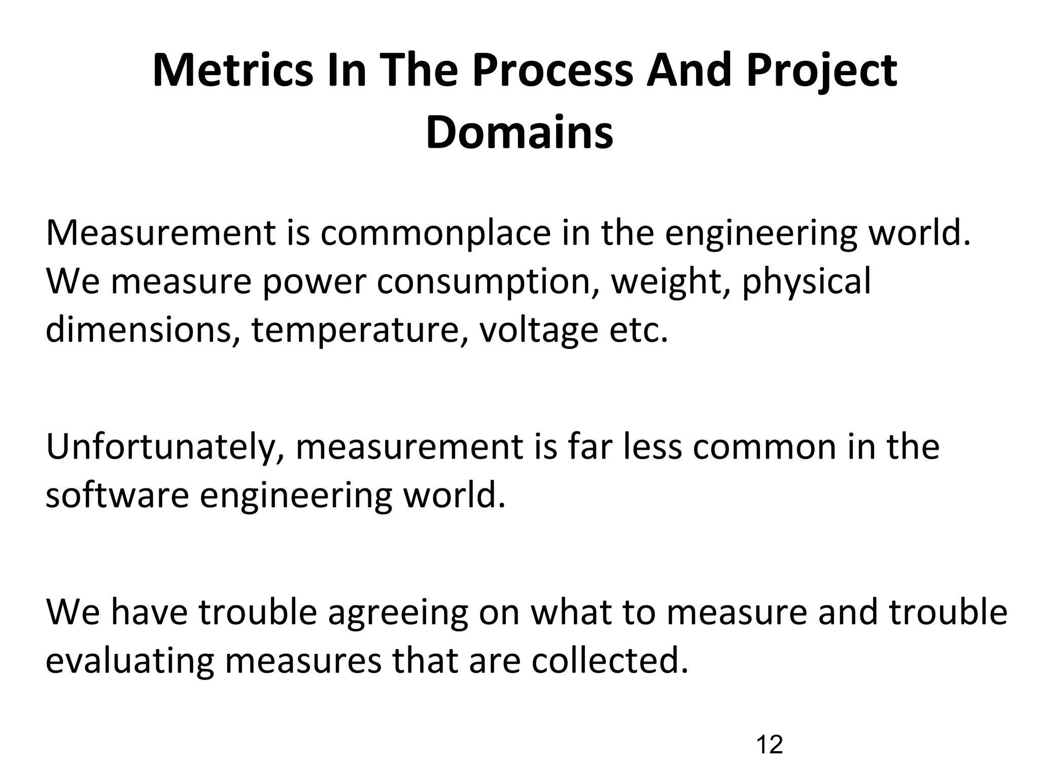 Metrics In The Process And Project
Domains
•
Measurement is commonplace in the engineering world.
We measure power consumption, weight, physical
dimensions, temperature, voltage etc.
•
Unfortunately, measurement is far less common in the
software engineering world.
•
We have trouble agreeing on what to measure and trouble
evaluating measures that are collected.
12
 