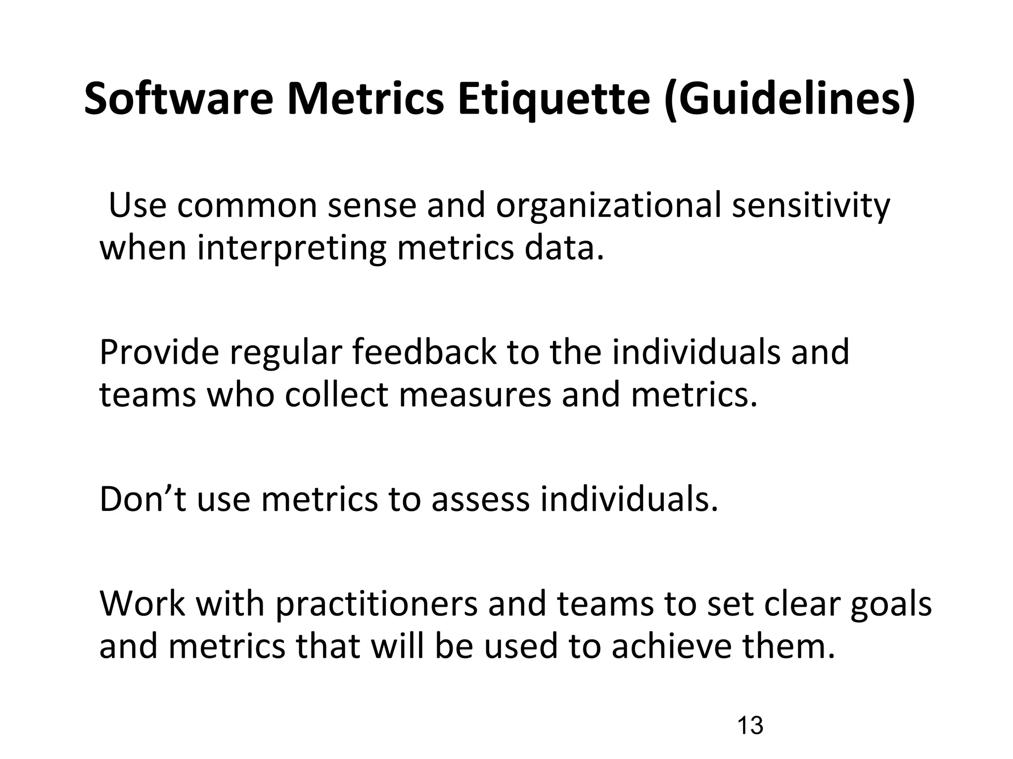 Software Metrics Etiquette (Guidelines)
•
Use common sense and organizational sensitivity
when interpreting metrics data.
•
Provide regular feedback to the individuals and
teams who collect measures and metrics.
•
Don’t use metrics to assess individuals.
•
Work with practitioners and teams to set clear goals
and metrics that will be used to achieve them.
13
 