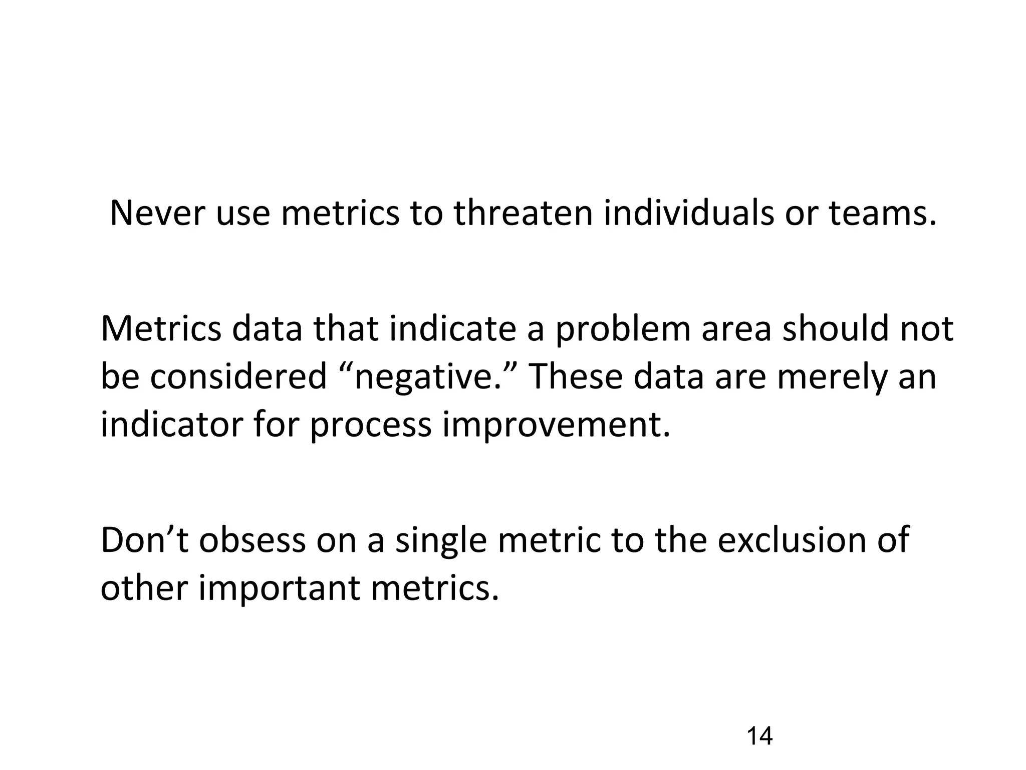 •
Never use metrics to threaten individuals or teams.
•
Metrics data that indicate a problem area should not
be considered “negative.” These data are merely an
indicator for process improvement.
•
Don’t obsess on a single metric to the exclusion of
other important metrics.
14
 
