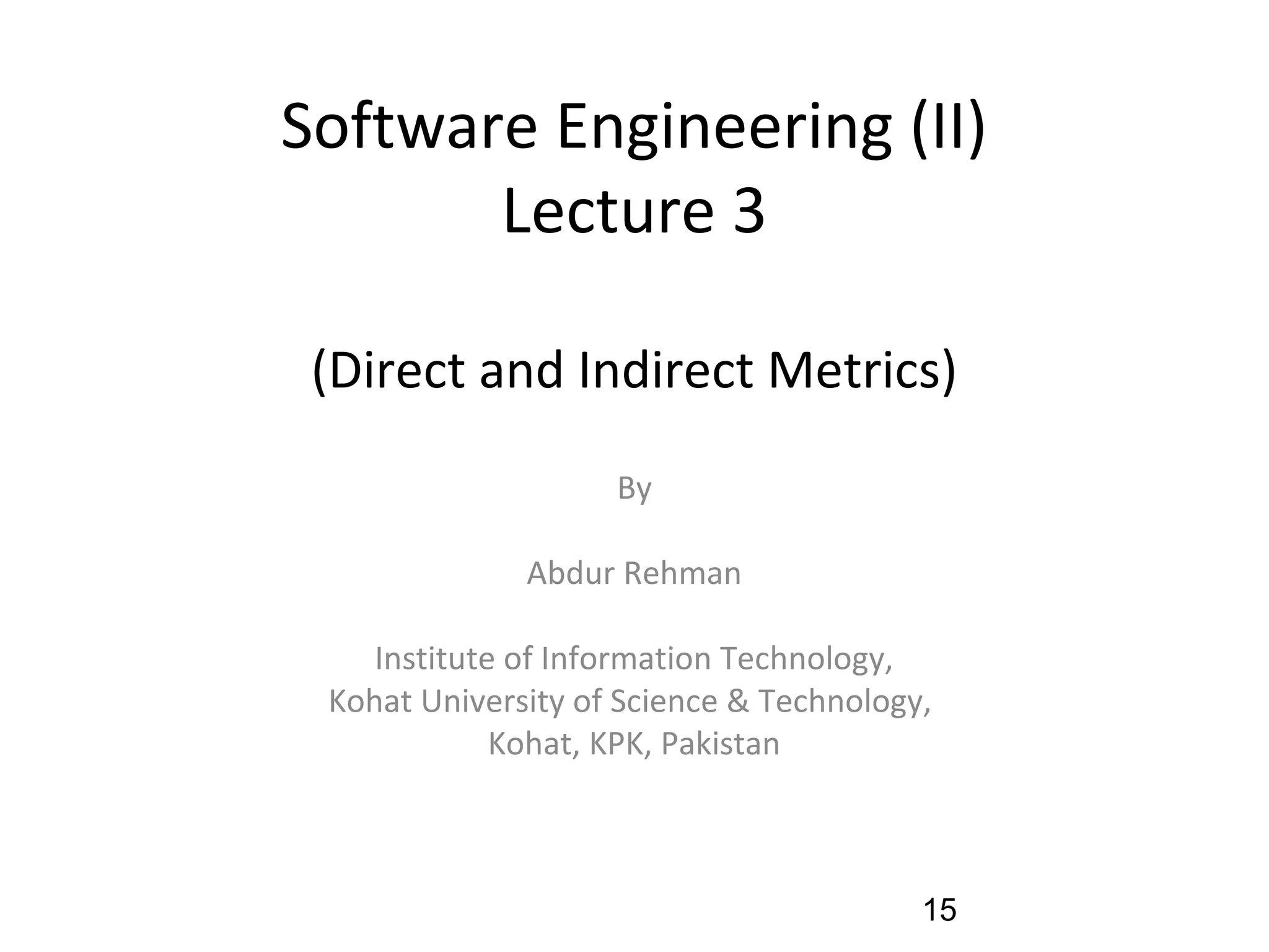 Software Engineering (II)
Lecture 3
(Direct and Indirect Metrics)
By
Abdur Rehman
Institute of Information Technology,
Kohat University of Science & Technology,
Kohat, KPK, Pakistan
15
 