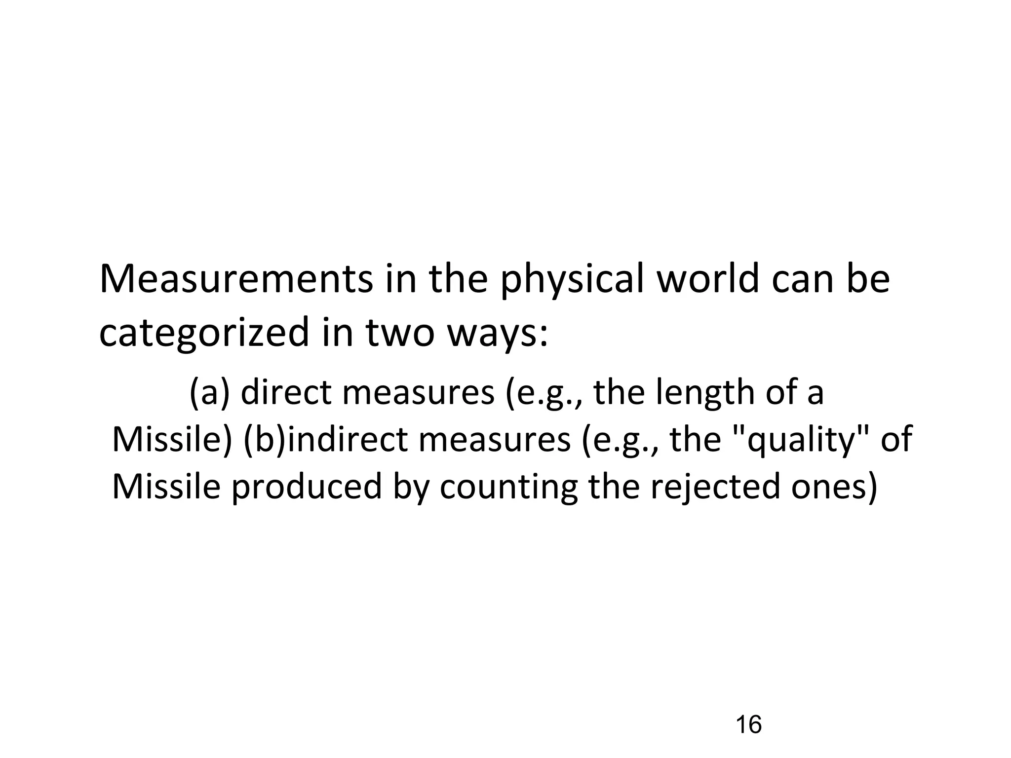 •
Measurements in the physical world can be
categorized in two ways:
(a) direct measures (e.g., the length of a
Missile) (b)indirect measures (e.g., the "quality" of
Missile produced by counting the rejected ones)
16
 