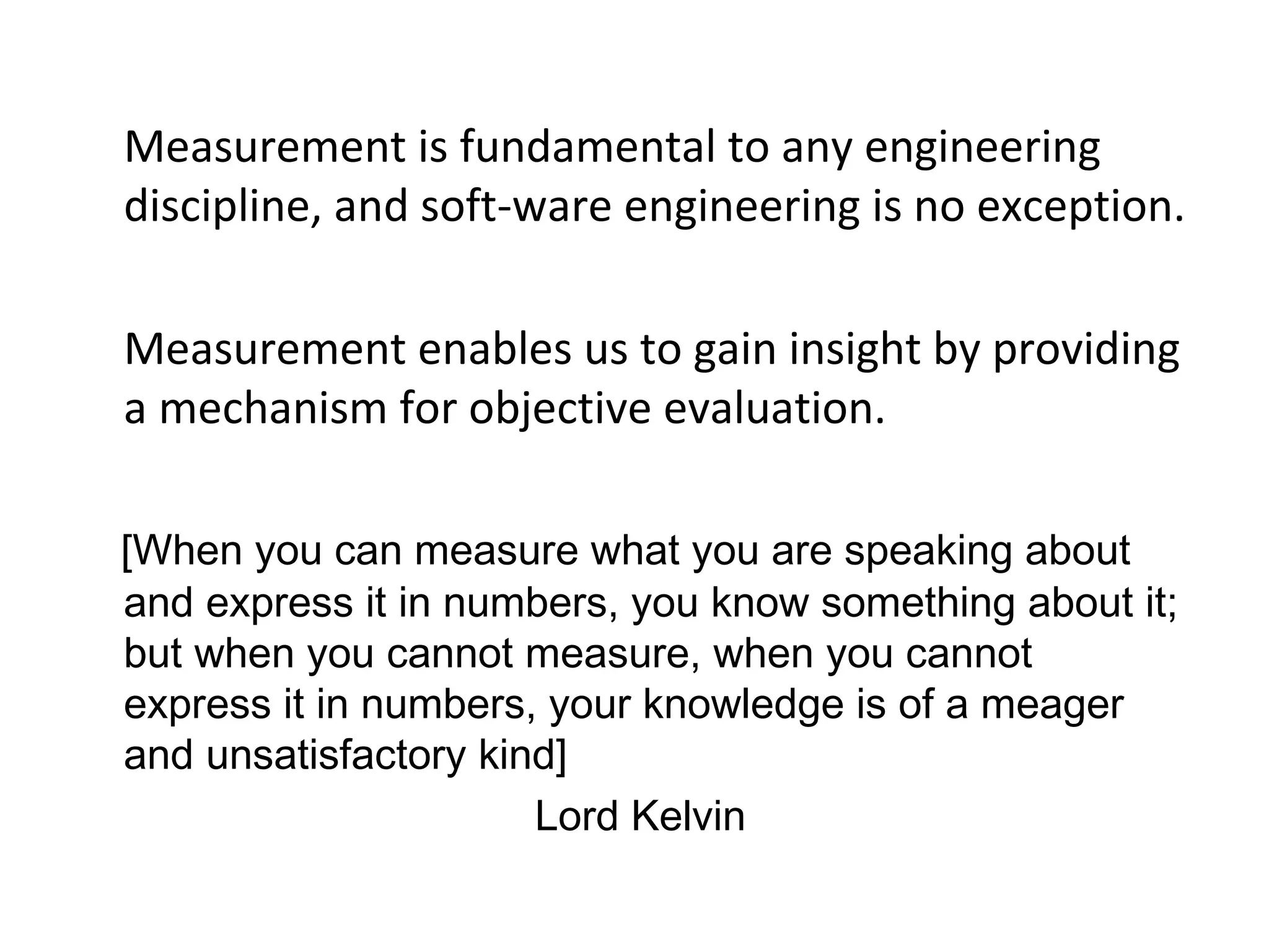 •
Measurement is fundamental to any engineering
discipline, and soft-ware engineering is no exception.
•
Measurement enables us to gain insight by providing
a mechanism for objective evaluation.
[When you can measure what you are speaking about
and express it in numbers, you know something about it;
but when you cannot measure, when you cannot
express it in numbers, your knowledge is of a meager
and unsatisfactory kind]
Lord Kelvin
 