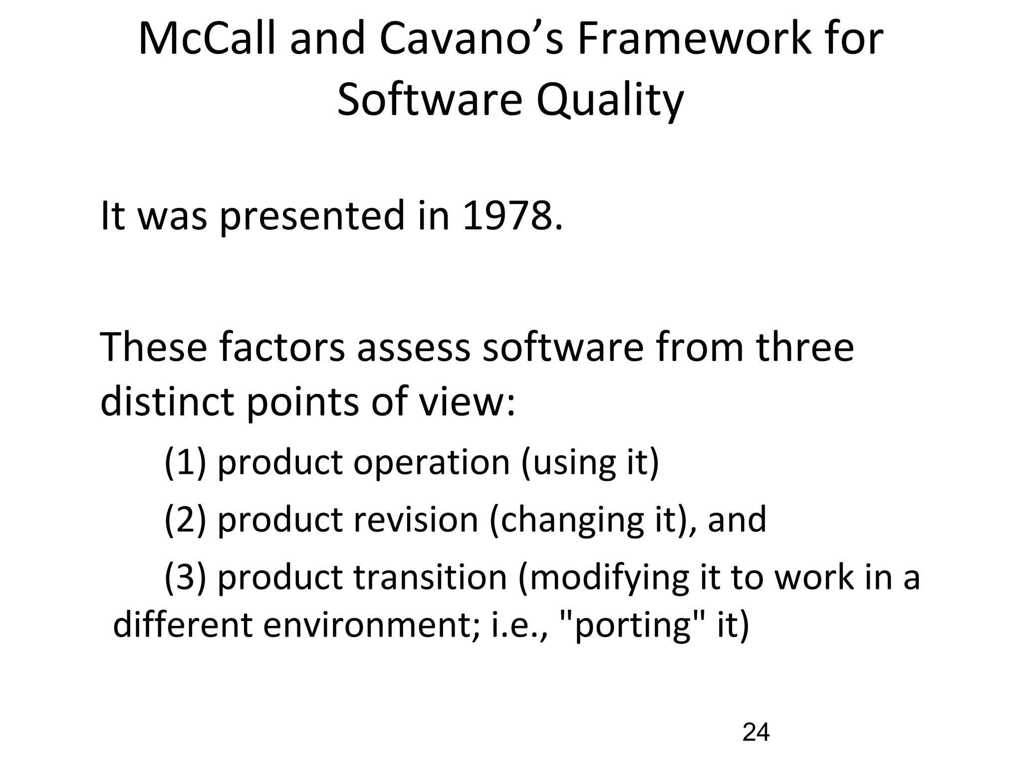 McCall and Cavano’s Framework for
Software Quality
•
It was presented in 1978.
•
These factors assess software from three
distinct points of view:
(1) product operation (using it)
(2) product revision (changing it), and
(3) product transition (modifying it to work in a
different environment; i.e., "porting" it)
24
 