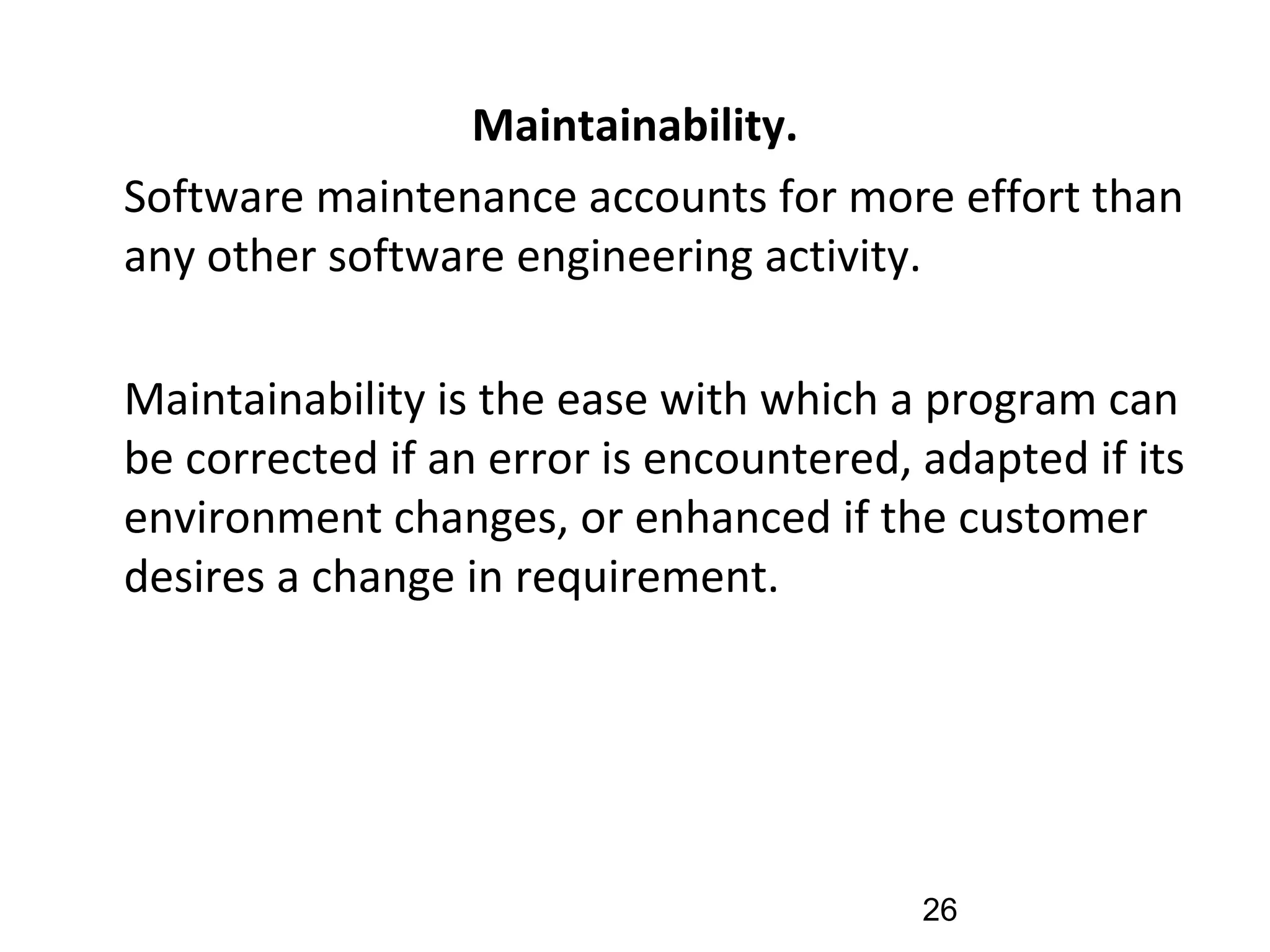 Maintainability.
•
Software maintenance accounts for more effort than
any other software engineering activity.
•
Maintainability is the ease with which a program can
be corrected if an error is encountered, adapted if its
environment changes, or enhanced if the customer
desires a change in requirement.
26
 