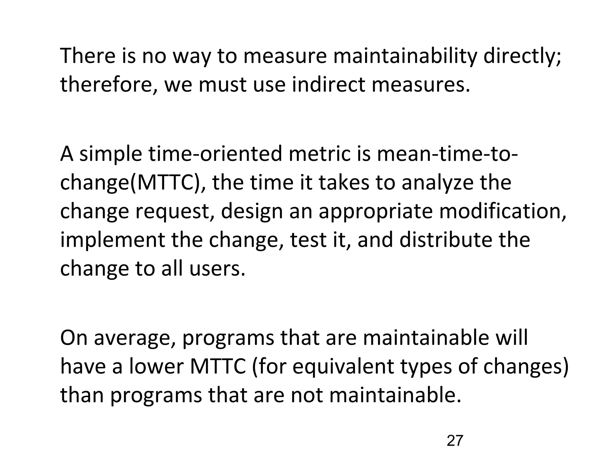 •
There is no way to measure maintainability directly;
therefore, we must use indirect measures.
•
A simple time-oriented metric is mean-time-to-
change(MTTC), the time it takes to analyze the
change request, design an appropriate modification,
implement the change, test it, and distribute the
change to all users.
•
On average, programs that are maintainable will
have a lower MTTC (for equivalent types of changes)
than programs that are not maintainable.
27
 