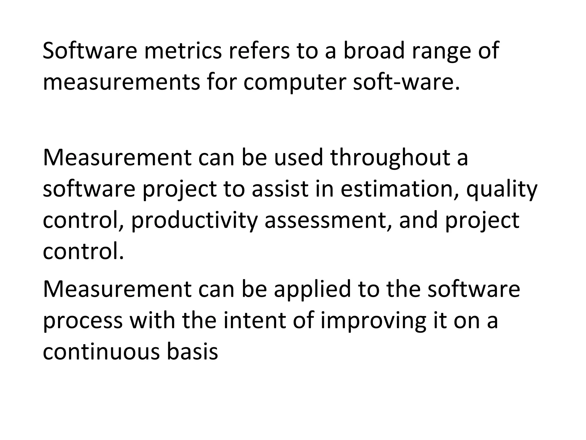 •
Software metrics refers to a broad range of
measurements for computer soft-ware.
•
Measurement can be used throughout a
software project to assist in estimation, quality
control, productivity assessment, and project
control.
•
Measurement can be applied to the software
process with the intent of improving it on a
continuous basis
 