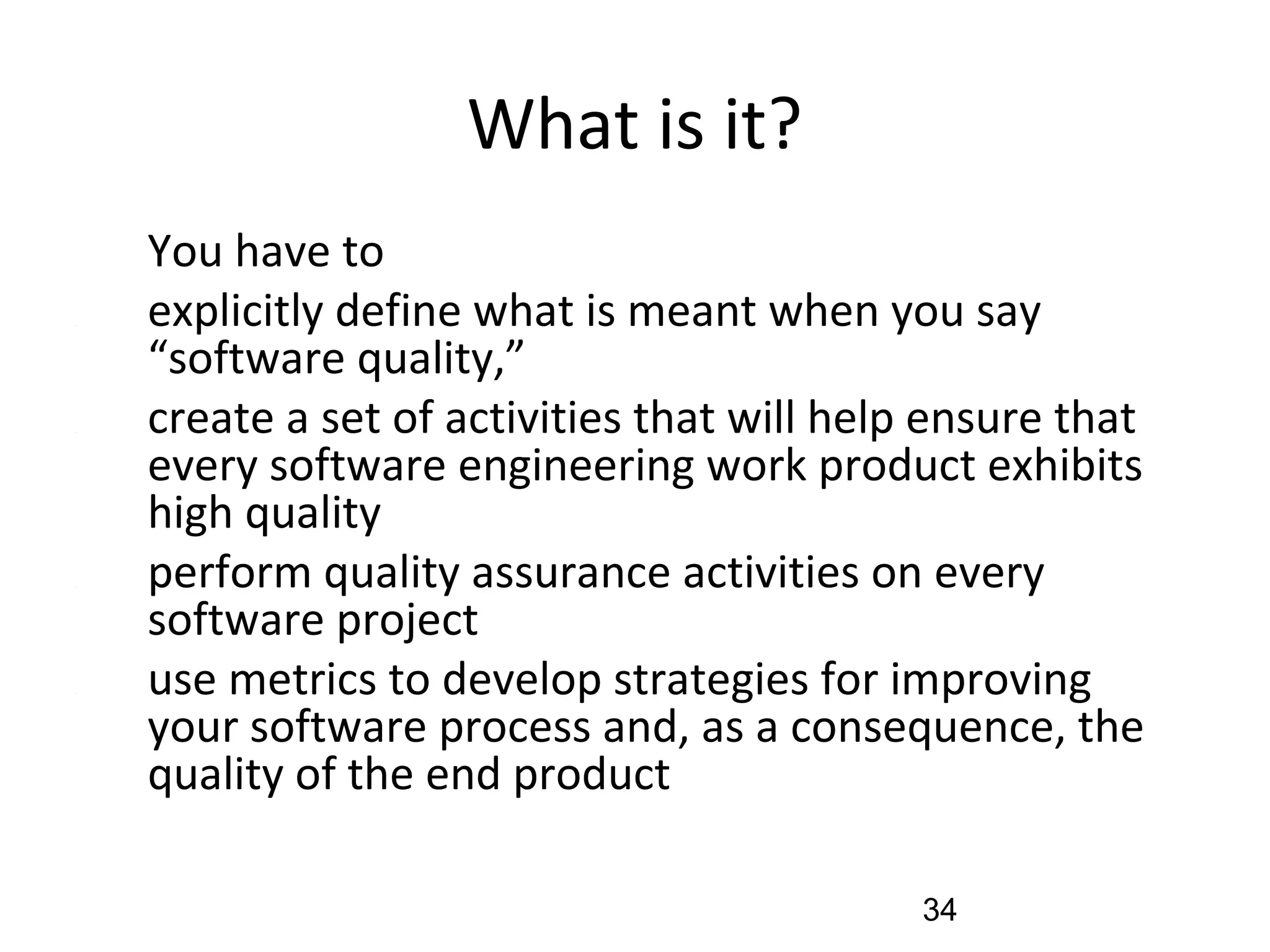 What is it?
•
You have to
(1) explicitly define what is meant when you say
“software quality,”
(2) create a set of activities that will help ensure that
every software engineering work product exhibits
high quality
(3) perform quality assurance activities on every
software project
(4) use metrics to develop strategies for improving
your software process and, as a consequence, the
quality of the end product
34
 
