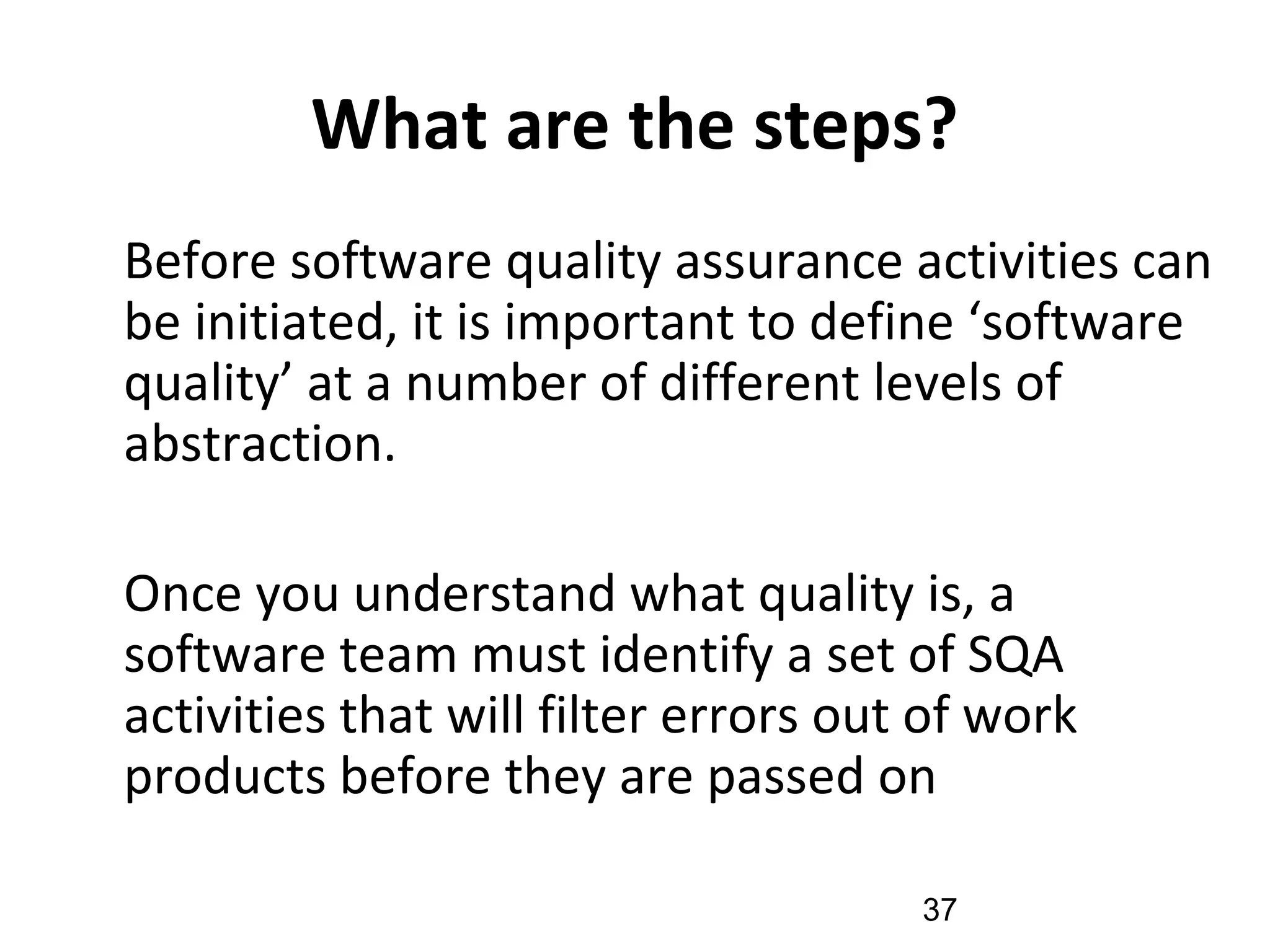 What are the steps?
•
Before software quality assurance activities can
be initiated, it is important to define ‘software
quality’ at a number of different levels of
abstraction.
•
Once you understand what quality is, a
software team must identify a set of SQA
activities that will filter errors out of work
products before they are passed on
37
 