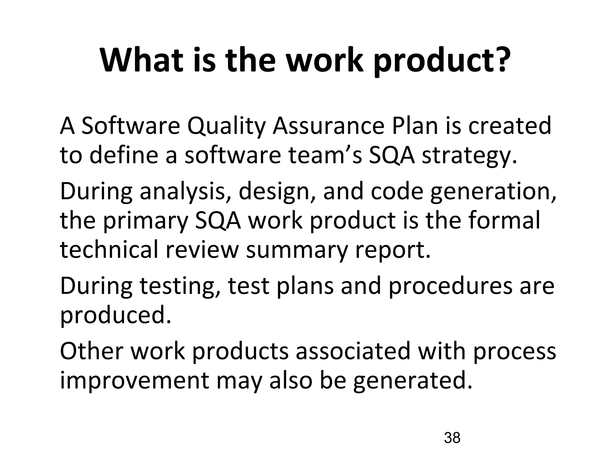 What is the work product?
•
A Software Quality Assurance Plan is created
to define a software team’s SQA strategy.
•
During analysis, design, and code generation,
the primary SQA work product is the formal
technical review summary report.
•
During testing, test plans and procedures are
produced.
•
Other work products associated with process
improvement may also be generated.
38
 