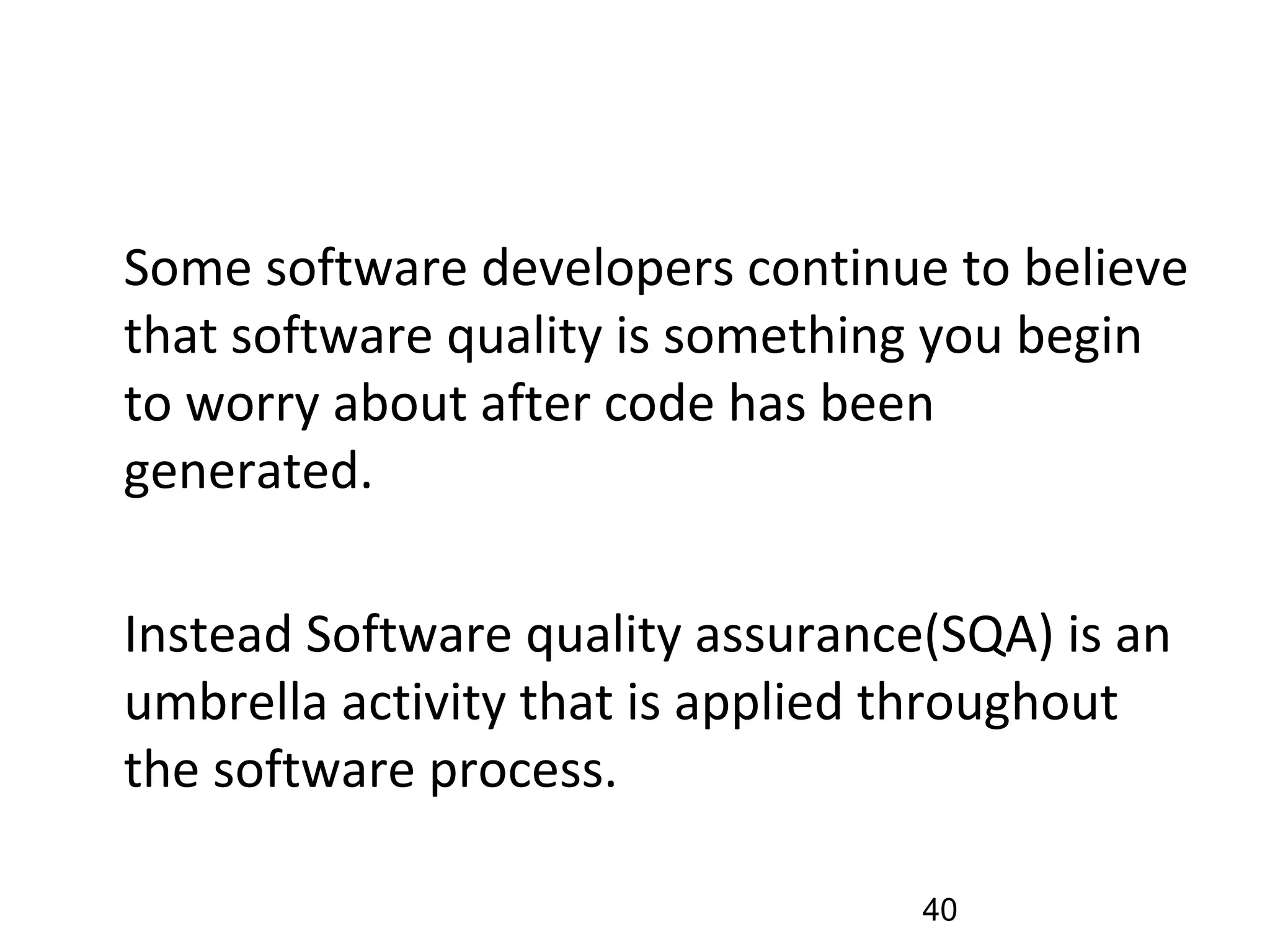 •
Some software developers continue to believe
that software quality is something you begin
to worry about after code has been
generated.
•
Instead Software quality assurance(SQA) is an
umbrella activity that is applied throughout
the software process.
40
 