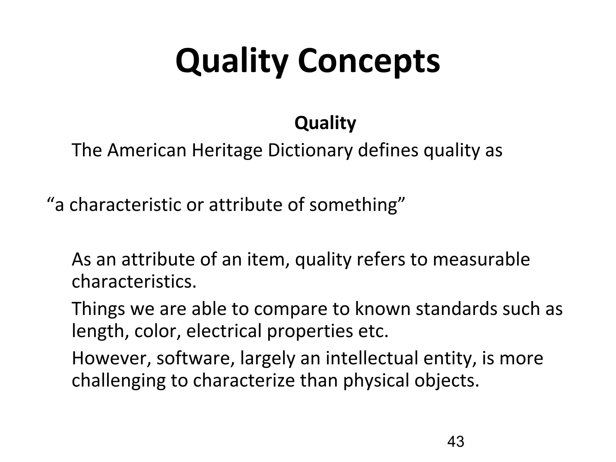 Quality Concepts
( 1) Quality
•
The American Heritage Dictionary defines quality as
“a characteristic or attribute of something”
•
As an attribute of an item, quality refers to measurable
characteristics.
•
Things we are able to compare to known standards such as
length, color, electrical properties etc.
•
However, software, largely an intellectual entity, is more
challenging to characterize than physical objects.
43
 