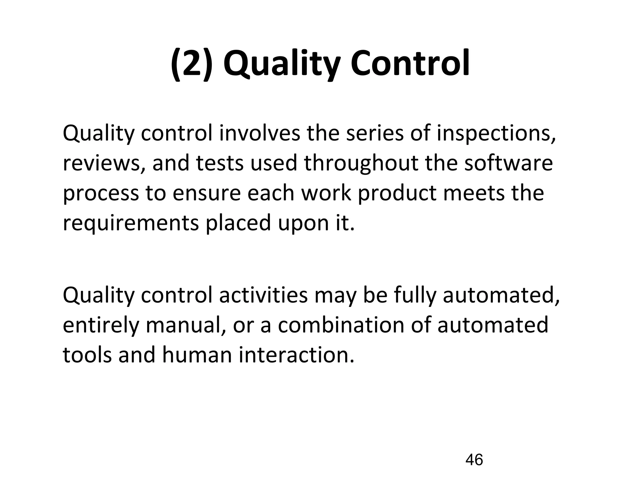 (2) Quality Control
•
Quality control involves the series of inspections,
reviews, and tests used throughout the software
process to ensure each work product meets the
requirements placed upon it.
•
Quality control activities may be fully automated,
entirely manual, or a combination of automated
tools and human interaction.
46
 