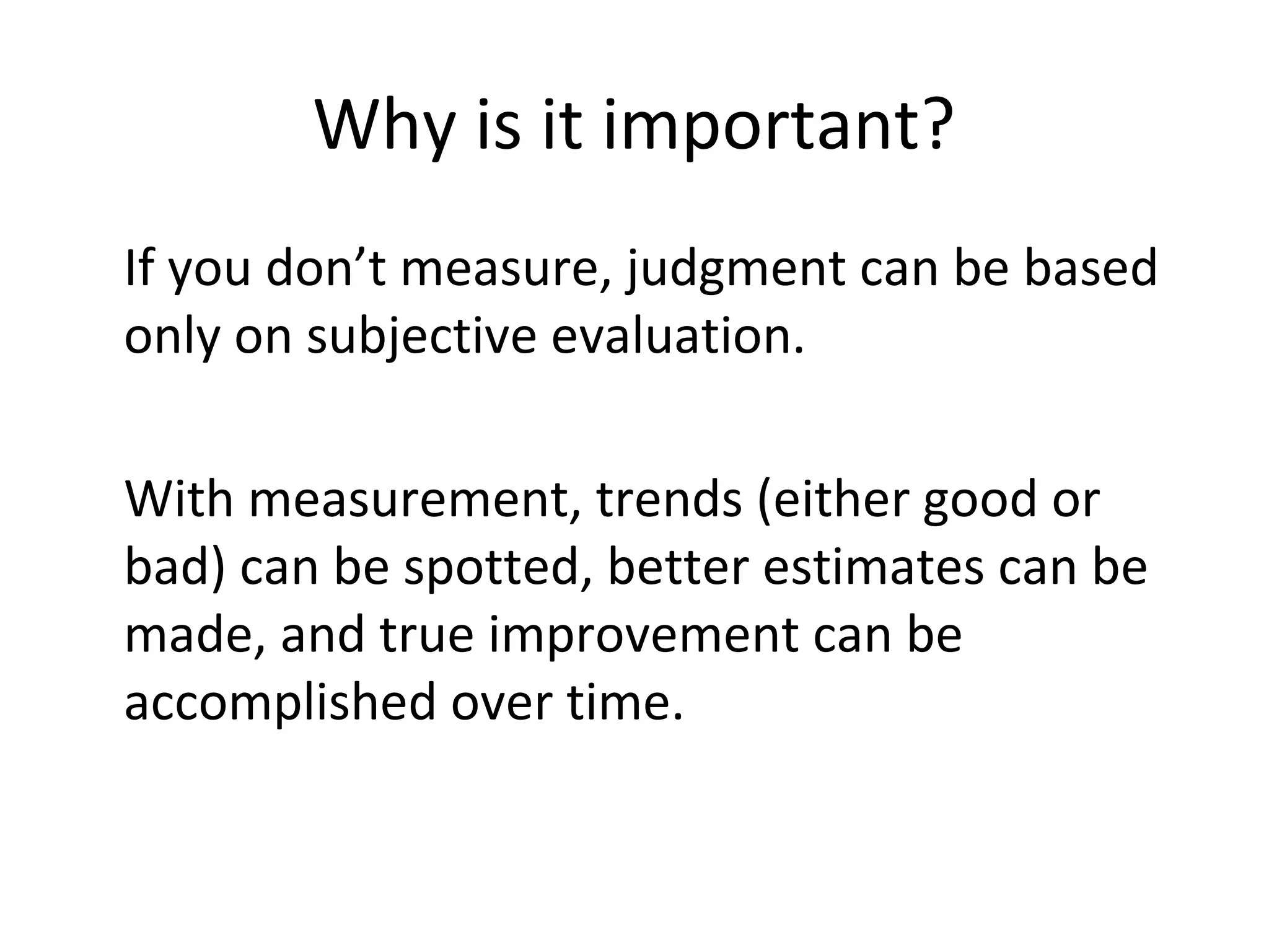 Why is it important?
•
If you don’t measure, judgment can be based
only on subjective evaluation.
•
With measurement, trends (either good or
bad) can be spotted, better estimates can be
made, and true improvement can be
accomplished over time.
 