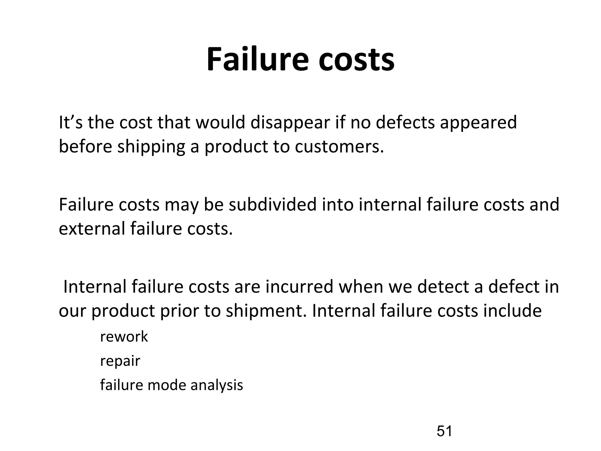 Failure costs
•
It’s the cost that would disappear if no defects appeared
before shipping a product to customers.
•
Failure costs may be subdivided into internal failure costs and
external failure costs.
•
Internal failure costs are incurred when we detect a defect in
our product prior to shipment. Internal failure costs include
–
rework
–
repair
–
failure mode analysis
51
 