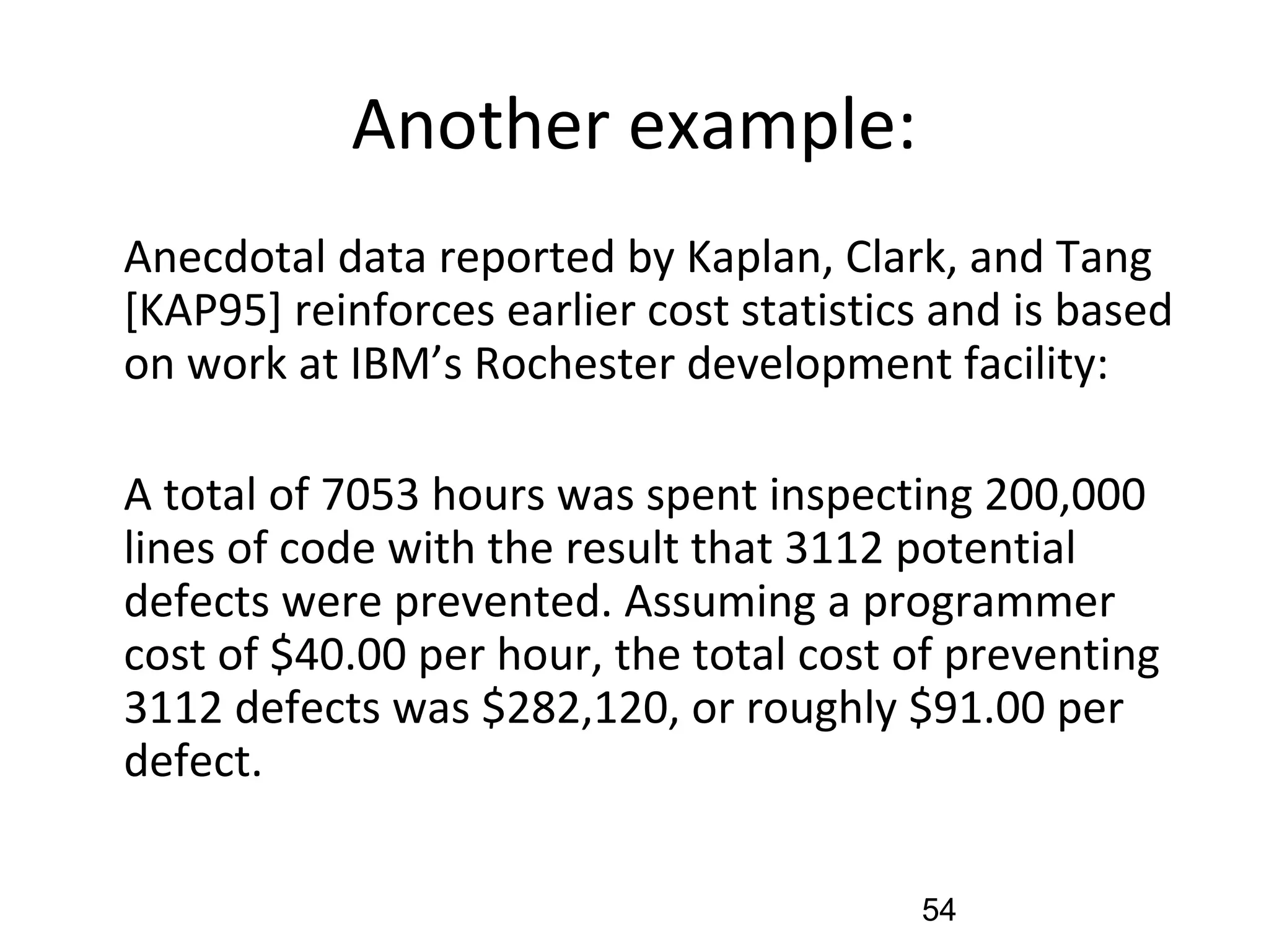 Another example:
•
Anecdotal data reported by Kaplan, Clark, and Tang
[KAP95] reinforces earlier cost statistics and is based
on work at IBM’s Rochester development facility:
•
A total of 7053 hours was spent inspecting 200,000
lines of code with the result that 3112 potential
defects were prevented. Assuming a programmer
cost of $40.00 per hour, the total cost of preventing
3112 defects was $282,120, or roughly $91.00 per
defect.
54
 