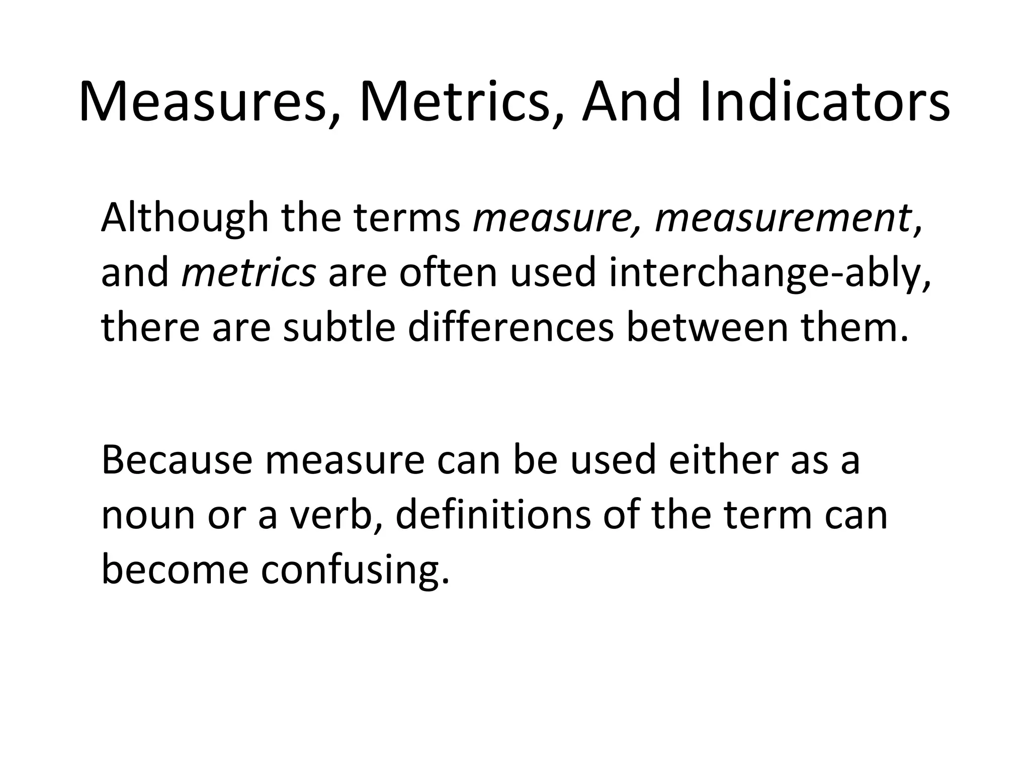 Measures, Metrics, And Indicators
•
Although the terms measure, measurement,
and metrics are often used interchange-ably,
there are subtle differences between them.
•
Because measure can be used either as a
noun or a verb, definitions of the term can
become confusing.
 
