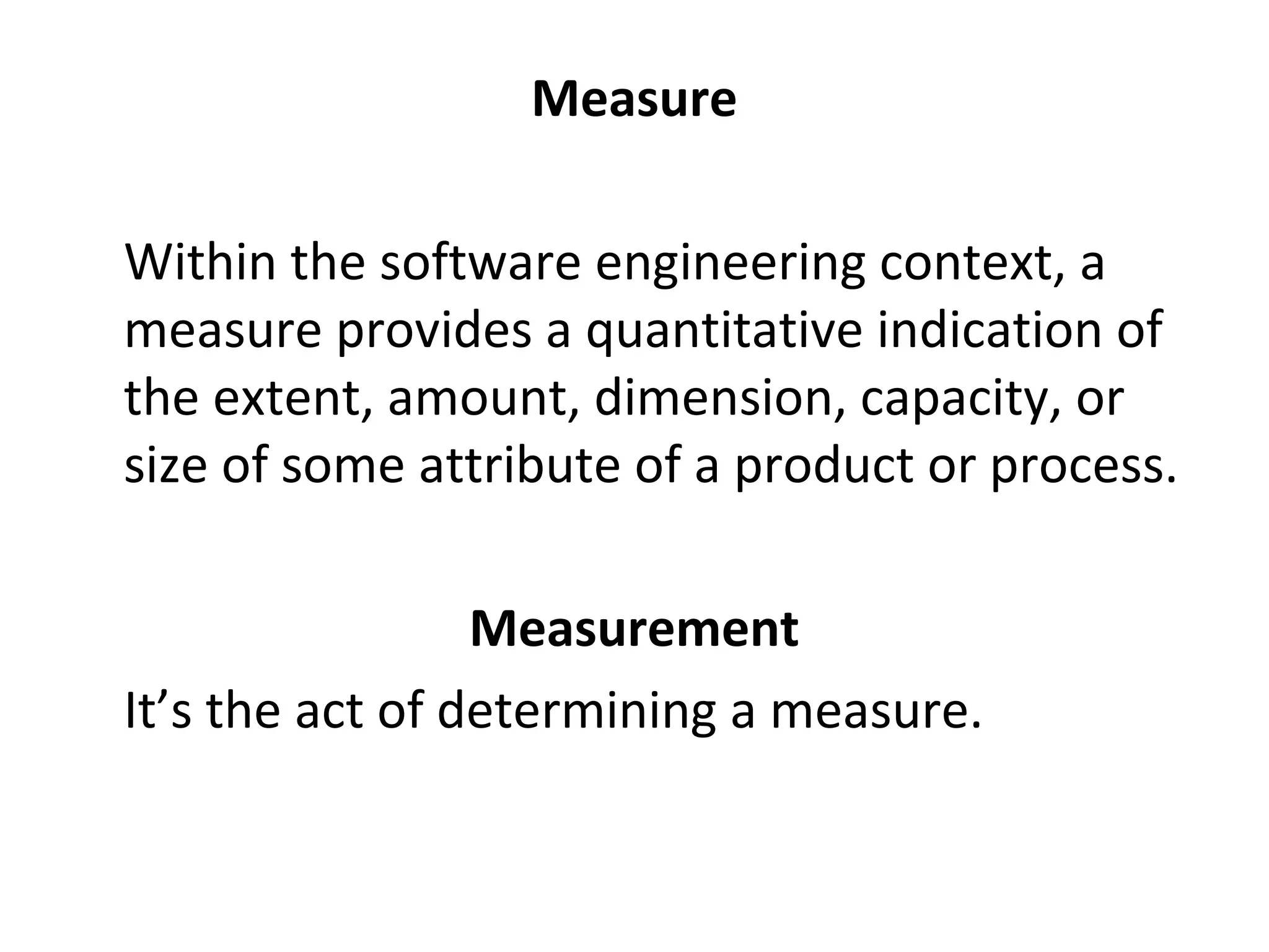 Measure
•
Within the software engineering context, a
measure provides a quantitative indication of
the extent, amount, dimension, capacity, or
size of some attribute of a product or process.
Measurement
•
It’s the act of determining a measure.
 