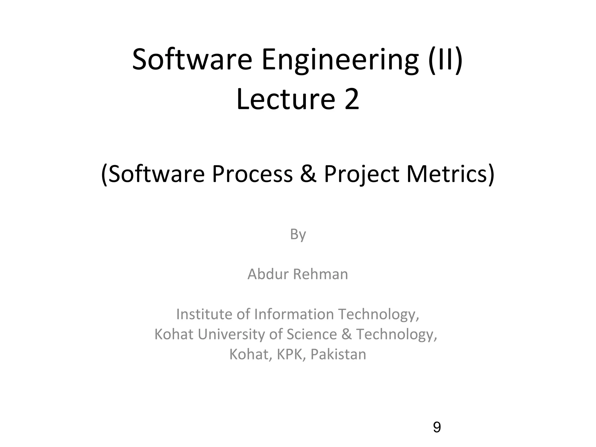 Software Engineering (II)
Lecture 2
(Software Process & Project Metrics)
By
Abdur Rehman
Institute of Information Technology,
Kohat University of Science & Technology,
Kohat, KPK, Pakistan
9
 