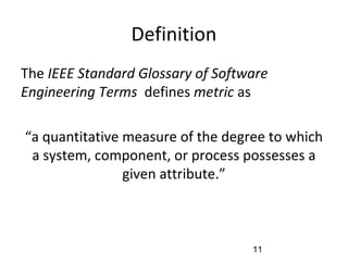 Definition
•
The IEEE Standard Glossary of Software
Engineering Terms defines metric as
“a quantitative measure of the degree to which
a system, component, or process possesses a
given attribute.”
11
 
