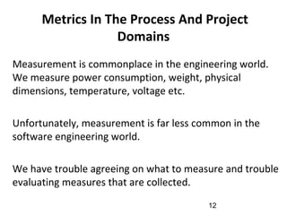 Metrics In The Process And Project
Domains
•
Measurement is commonplace in the engineering world.
We measure power consumption, weight, physical
dimensions, temperature, voltage etc.
•
Unfortunately, measurement is far less common in the
software engineering world.
•
We have trouble agreeing on what to measure and trouble
evaluating measures that are collected.
12
 