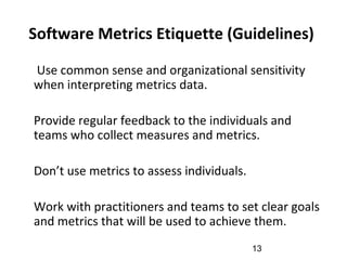 Software Metrics Etiquette (Guidelines)
•
Use common sense and organizational sensitivity
when interpreting metrics data.
•
Provide regular feedback to the individuals and
teams who collect measures and metrics.
•
Don’t use metrics to assess individuals.
•
Work with practitioners and teams to set clear goals
and metrics that will be used to achieve them.
13
 