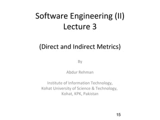 Software Engineering (II)
Lecture 3
(Direct and Indirect Metrics)
By
Abdur Rehman
Institute of Information Technology,
Kohat University of Science & Technology,
Kohat, KPK, Pakistan
15
 