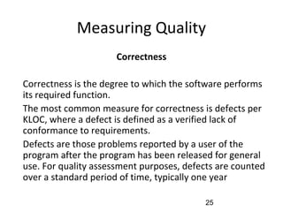 Measuring Quality
Correctness
•
Correctness is the degree to which the software performs
its required function.
•
The most common measure for correctness is defects per
KLOC, where a defect is defined as a verified lack of
conformance to requirements.
•
Defects are those problems reported by a user of the
program after the program has been released for general
use. For quality assessment purposes, defects are counted
over a standard period of time, typically one year
25
 