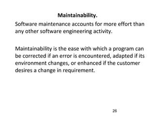Maintainability.
•
Software maintenance accounts for more effort than
any other software engineering activity.
•
Maintainability is the ease with which a program can
be corrected if an error is encountered, adapted if its
environment changes, or enhanced if the customer
desires a change in requirement.
26
 