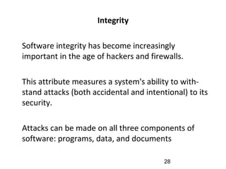 Integrity
•
Software integrity has become increasingly
important in the age of hackers and firewalls.
•
This attribute measures a system's ability to with-
stand attacks (both accidental and intentional) to its
security.
•
Attacks can be made on all three components of
software: programs, data, and documents
28
 