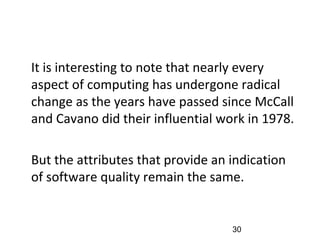 •
It is interesting to note that nearly every
aspect of computing has undergone radical
change as the years have passed since McCall
and Cavano did their influential work in 1978.
•
But the attributes that provide an indication
of software quality remain the same.
30
 