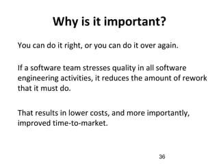 Why is it important?
•
You can do it right, or you can do it over again.
•
If a software team stresses quality in all software
engineering activities, it reduces the amount of rework
that it must do.
•
That results in lower costs, and more importantly,
improved time-to-market.
36
 