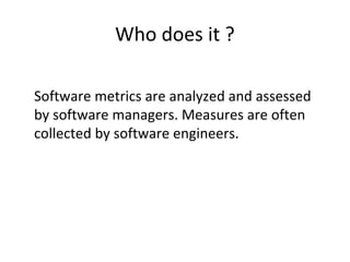 Who does it ?
•
Software metrics are analyzed and assessed
by software managers. Measures are often
collected by software engineers.
 