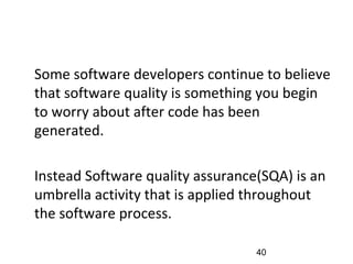 •
Some software developers continue to believe
that software quality is something you begin
to worry about after code has been
generated.
•
Instead Software quality assurance(SQA) is an
umbrella activity that is applied throughout
the software process.
40
 