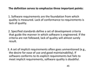 The definition serves to emphasize three important points:
1. Software requirements are the foundation from which
quality is measured. Lack of conformance to requirements is
lack of quality.
2. Specified standards define a set of development criteria
that guide the manner in which software is engineered. If the
criteria are not followed, lack of quality will almost surely
result.
3. A set of implicit requirements often goes unmentioned (e.g.,
the desire for ease of use and good maintainability). If
software conforms to its explicit requirements but fails to
meet implicit requirements, software quality is doubtful.
45
 