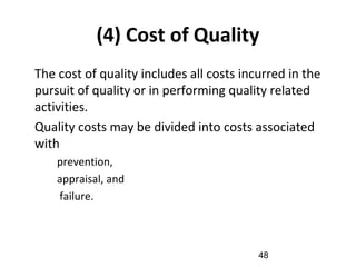 (4) Cost of Quality
•
The cost of quality includes all costs incurred in the
pursuit of quality or in performing quality related
activities.
•
Quality costs may be divided into costs associated
with
–
prevention,
–
appraisal, and
–
failure.
48
 