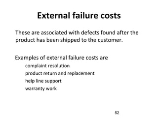 External failure costs
•
These are associated with defects found after the
product has been shipped to the customer.
Examples of external failure costs are
–
complaint resolution
–
product return and replacement
–
help line support
–
warranty work
52
 