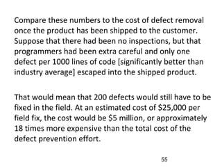 •
Compare these numbers to the cost of defect removal
once the product has been shipped to the customer.
Suppose that there had been no inspections, but that
programmers had been extra careful and only one
defect per 1000 lines of code [significantly better than
industry average] escaped into the shipped product.
•
That would mean that 200 defects would still have to be
fixed in the field. At an estimated cost of $25,000 per
field fix, the cost would be $5 million, or approximately
18 times more expensive than the total cost of the
defect prevention effort.
55
 