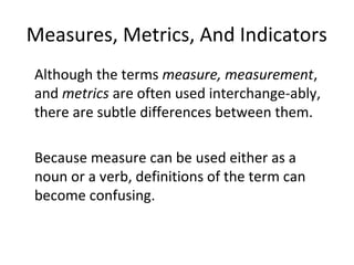 Measures, Metrics, And Indicators
•
Although the terms measure, measurement,
and metrics are often used interchange-ably,
there are subtle differences between them.
•
Because measure can be used either as a
noun or a verb, definitions of the term can
become confusing.
 